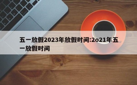 五一放假2023年放假时间:2o21年五一放假时间