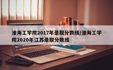 淮海工学院2017年录取分数线/淮海工学院2020年江苏录取分数线
