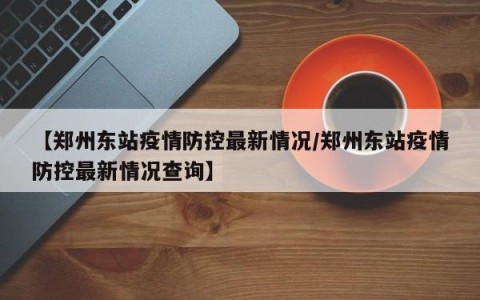 【郑州东站疫情防控最新情况/郑州东站疫情防控最新情况查询】