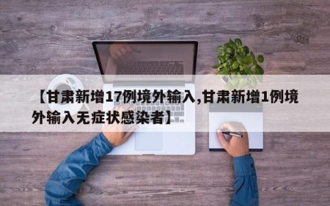 【甘肃新增17例境外输入,甘肃新增1例境外输入无症状感染者】