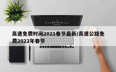 高速免费时间2021春节最新/高速公路免费2022年春节