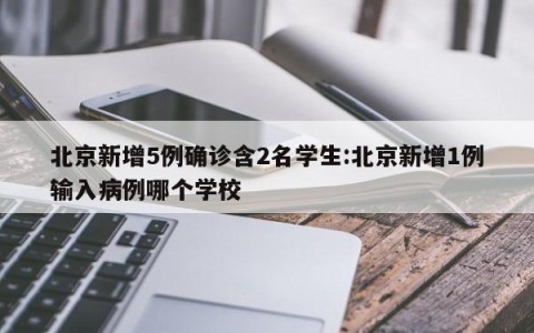 北京新增5例确诊含2名学生:北京新增1例输入病例哪个学校