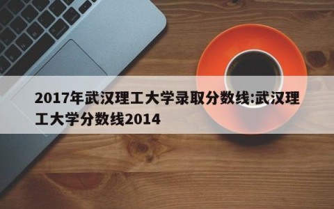 2017年武汉理工大学录取分数线:武汉理工大学分数线2014