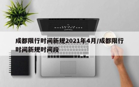 成都限行时间新规2021年4月/成都限行时间新规时间段