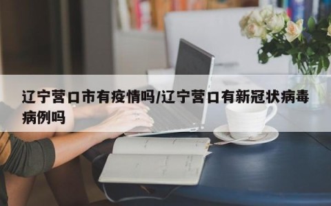 辽宁营口市有疫情吗/辽宁营口有新冠状病毒病例吗