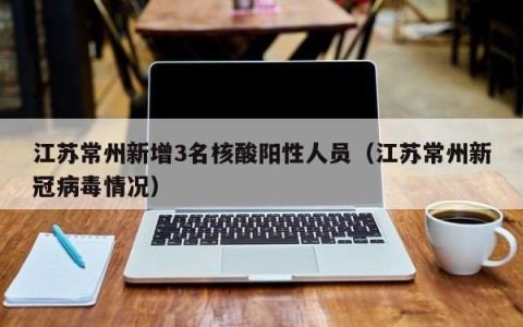 江苏常州新增3名核酸阳性人员（江苏常州新冠病毒情况）