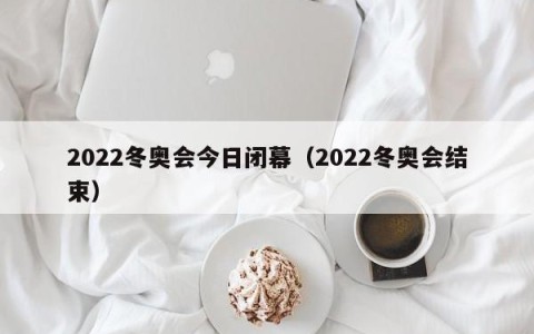 2022冬奥会今日闭幕（2022冬奥会结束）